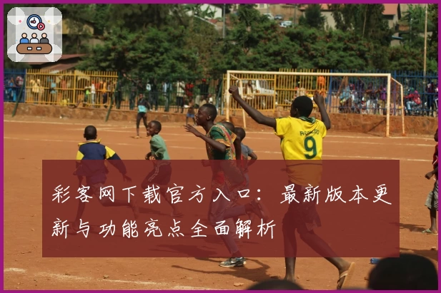 彩客网下载官方入口：最新版本更新与功能亮点全面解析