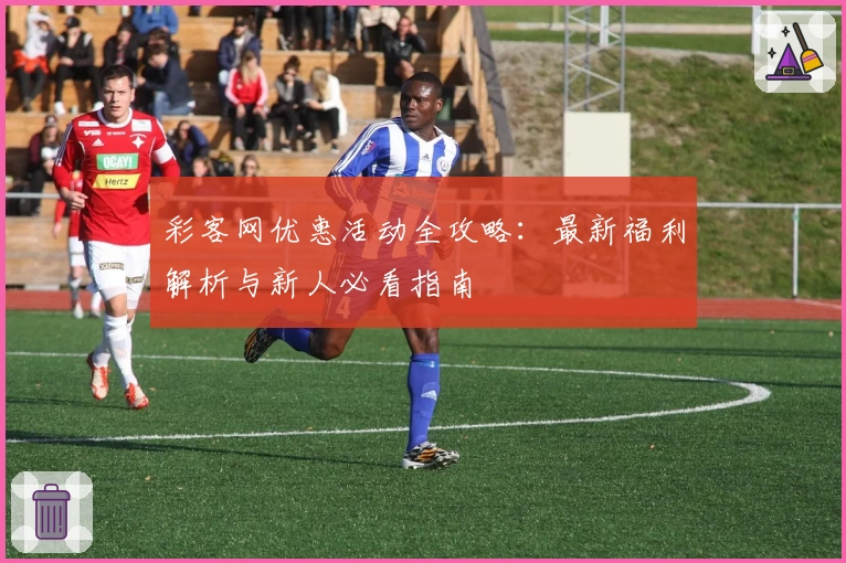 彩客网优惠活动全攻略：最新福利解析与新人必看指南
