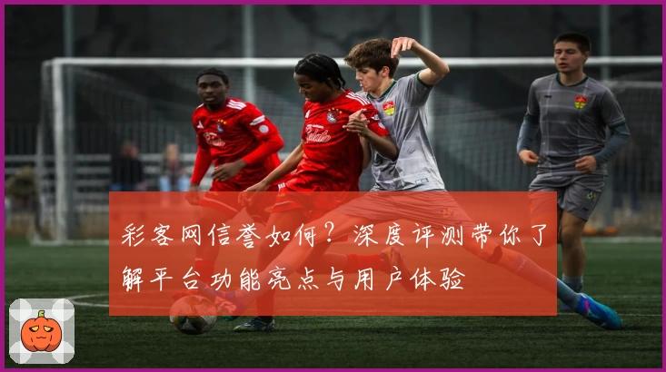 彩客网信誉如何？深度评测带你了解平台功能亮点与用户体验