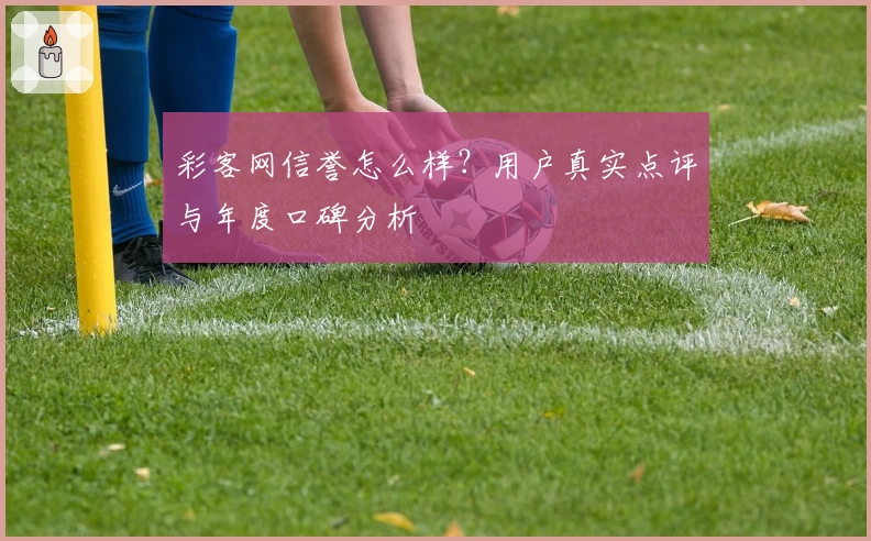 彩客网信誉怎么样?用户真实点评与年度口碑分析