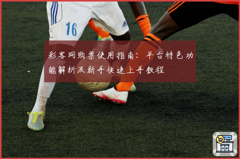 彩客网购票使用指南:平台特色功能解析及新手快速上手教程