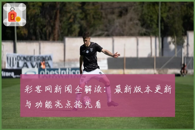 彩客网新闻全解读:最新版本更新与功能亮点抢先看