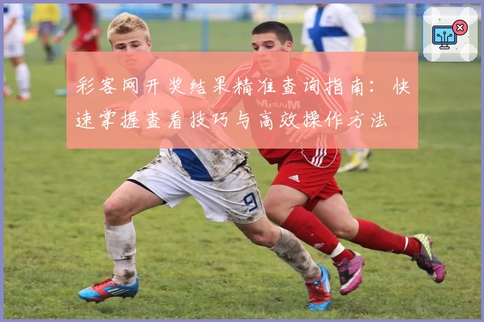 彩客网开奖结果精准查询指南:快速掌握查看技巧与高效操作方法